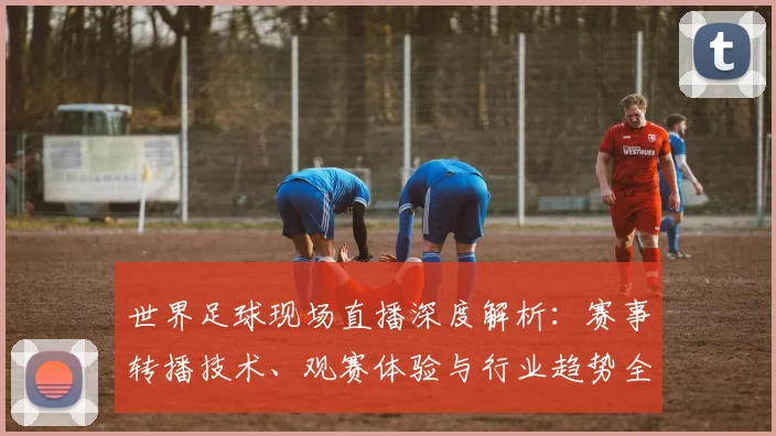 世界足球现场直播深度解析:赛事转播技术、观赛体验与行业趋势全透视_20260609201534