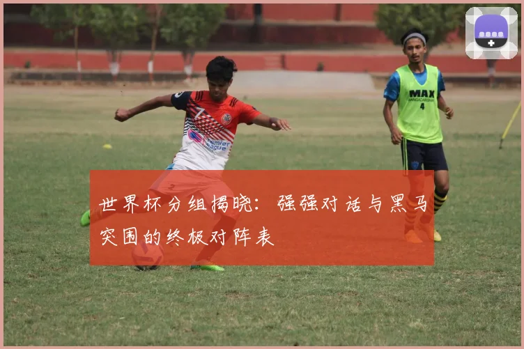世界杯分组揭晓:强强对话与黑马突围的终极对阵表