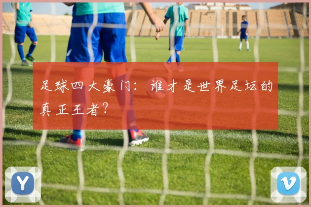 足球四大豪门：谁才是世界足坛的真正王者？