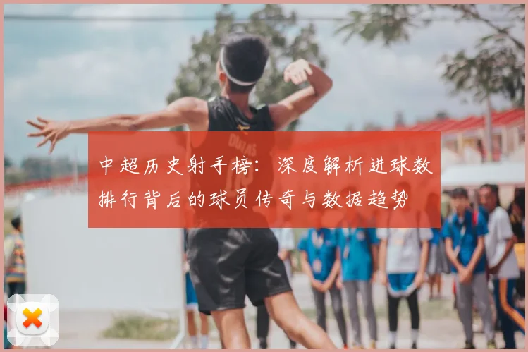 中超历史射手榜:深度解析进球数排行背后的球员传奇与数据趋势