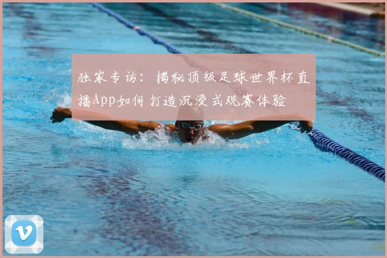 独家专访:揭秘顶级足球世界杯直播App如何打造沉浸式观赛体验