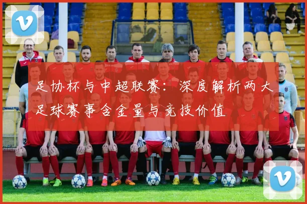 足协杯与中超联赛：深度解析两大足球赛事含金量与竞技价值