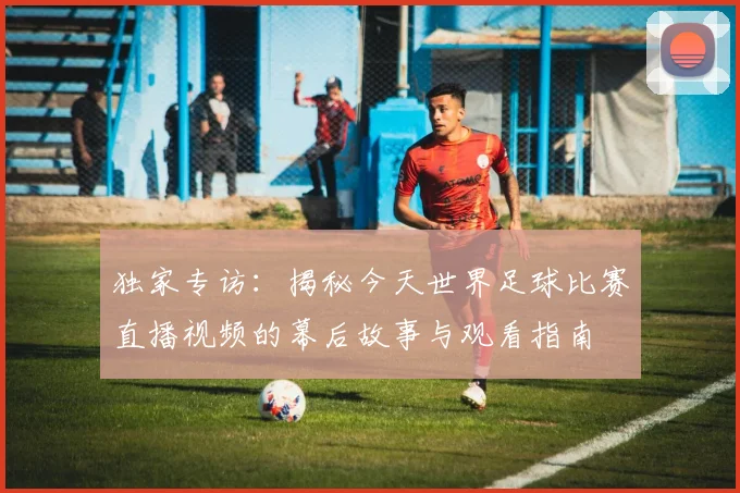 独家专访:揭秘今天世界足球比赛直播视频的幕后故事与观看指南