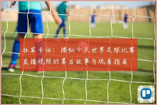 独家专访:揭秘今天世界足球比赛直播视频的幕后故事与观看指南