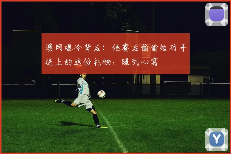 澳网爆冷背后：他赛后偷偷给对手送上的这份礼物，暖到心窝