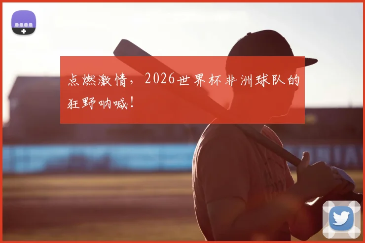 点燃激情，2026世界杯非洲球队的狂野呐喊！