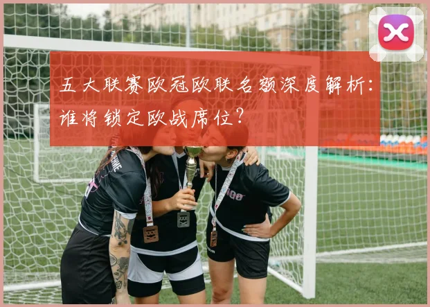 五大联赛欧冠欧联名额深度解析:谁将锁定欧战席位?