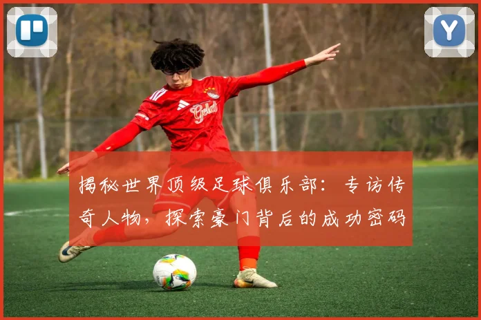 揭秘世界顶级足球俱乐部:专访传奇人物,探索豪门背后的成功密码