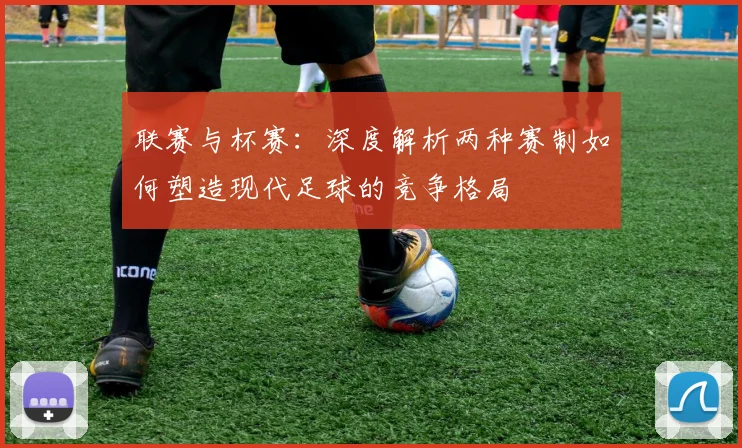 联赛与杯赛:深度解析两种赛制如何塑造现代足球的竞争格局