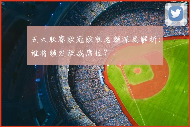 五大联赛欧冠欧联名额深度解析:谁将锁定欧战席位?
