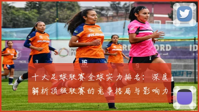 十大足球联赛全球实力排名:深度解析顶级联赛的竞争格局与影响力
