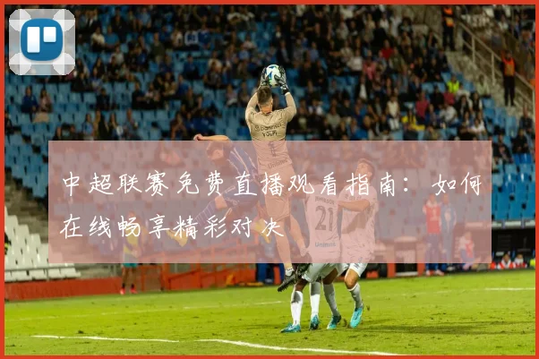 中超联赛免费直播观看指南:如何在线畅享精彩对决