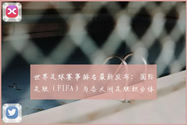 世界足球赛事排名最新发布：国际足联（FIFA）与各大洲足联积分体系全解析