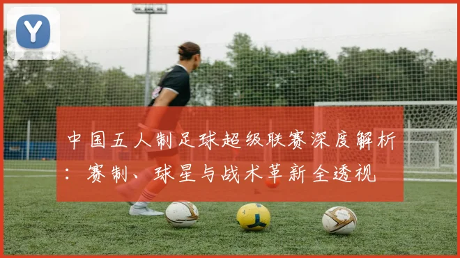 中国五人制足球超级联赛深度解析:赛制、球星与战术革新全透视